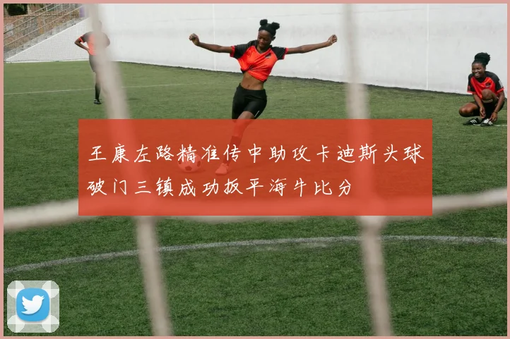 王康左路精准传中助攻卡迪斯头球破门三镇成功扳平海牛比分