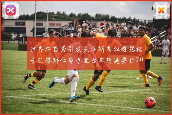 世界杯首秀引发关注斯基拉透露枪手巴黎拜仁争夺里尔布阿迪要价7000万欧