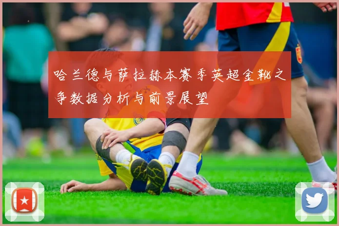 哈兰德与萨拉赫本赛季英超金靴之争数据分析与前景展望
