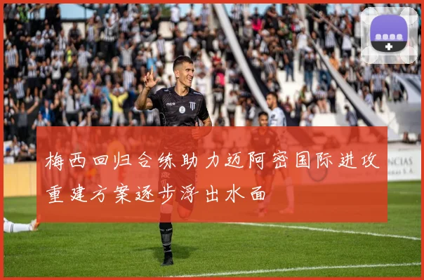 梅西回归合练助力迈阿密国际进攻重建方案逐步浮出水面