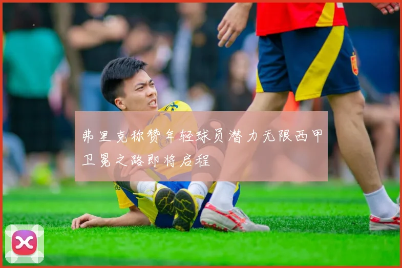 弗里克称赞年轻球员潜力无限西甲卫冕之路即将启程