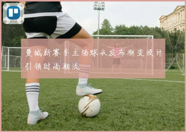 曼城新赛季主场球衣发布渐变设计引领时尚潮流