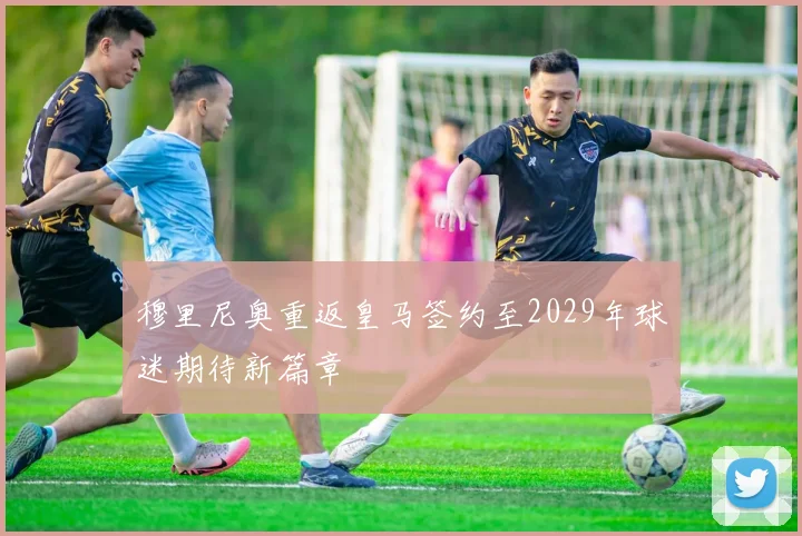 穆里尼奥重返皇马签约至2029年球迷期待新篇章
