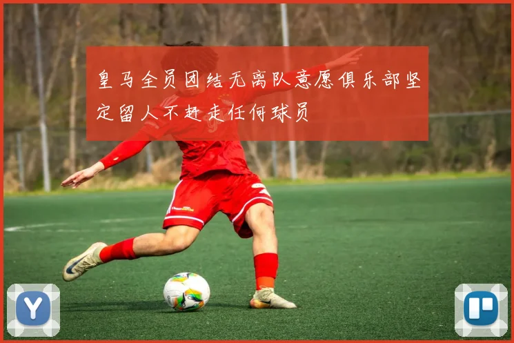 皇马全员团结无离队意愿俱乐部坚定留人不赶走任何球员