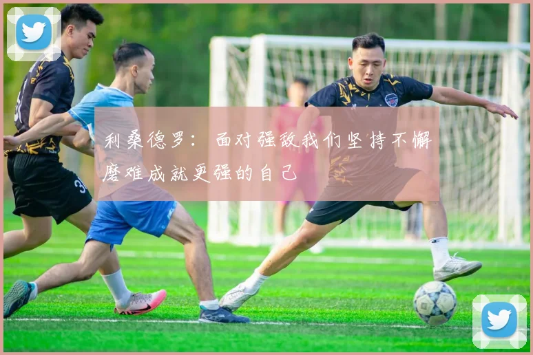 利桑德罗：面对强敌我们坚持不懈磨难成就更强的自己