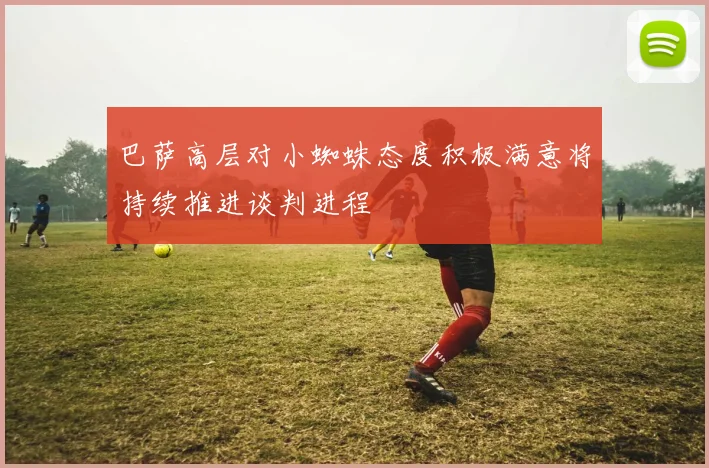 巴萨高层对小蜘蛛态度积极满意将持续推进谈判进程