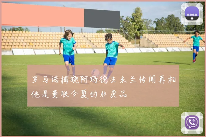 罗马诺揭晓阿玛德去米兰传闻真相他是曼联今夏的非卖品
