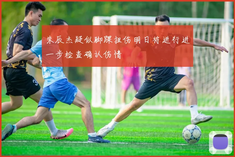 朱辰杰疑似脚踝扭伤明日将进行进一步检查确认伤情