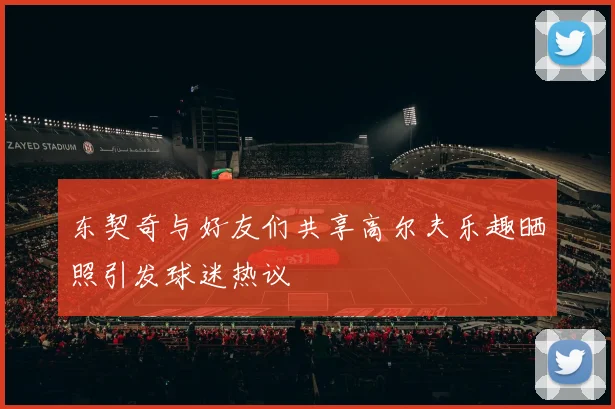 东契奇与好友们共享高尔夫乐趣晒照引发球迷热议