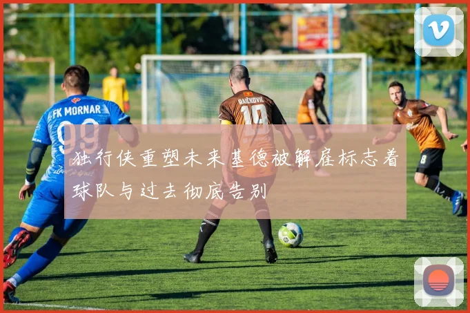 独行侠重塑未来基德被解雇标志着球队与过去彻底告别