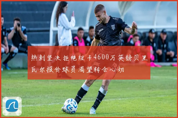 热刺坚决拒绝纽卡4600万英镑贝里瓦尔报价球员渴望转会心切