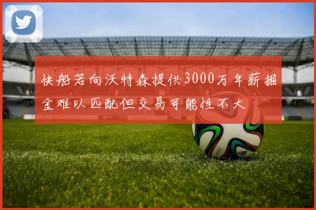 快船若向沃特森提供3000万年薪掘金难以匹配但交易可能性不大