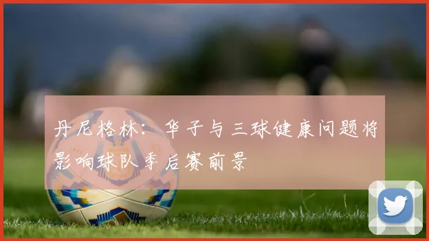 丹尼格林：华子与三球健康问题将影响球队季后赛前景
