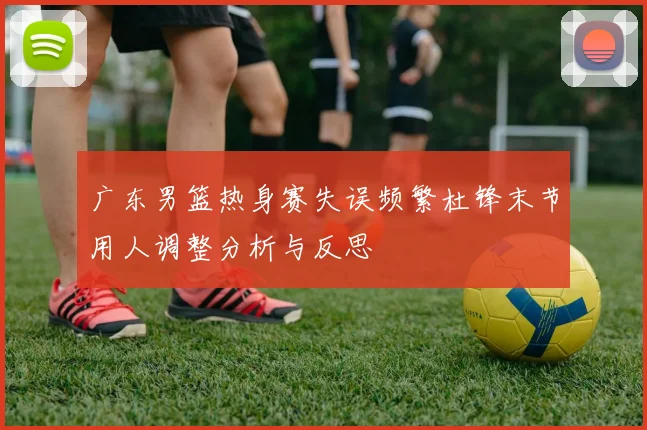 广东男篮热身赛失误频繁杜锋末节用人调整分析与反思