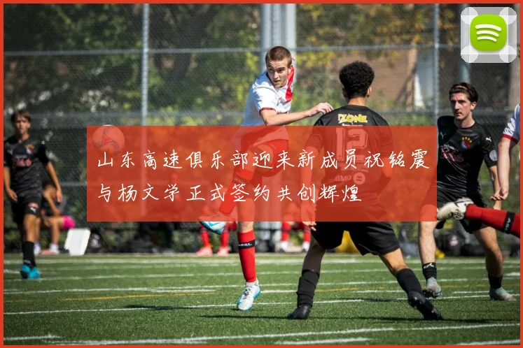 山东高速俱乐部迎来新成员祝铭震与杨文学正式签约共创辉煌