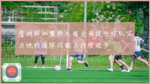 詹姆斯加盟热火将全面提升球队实力他的接球投能力持续进步
