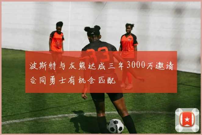 波斯特与灰熊达成三年3000万邀请合同勇士有机会匹配
