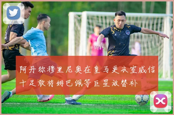阿丹称穆里尼奥在皇马更衣室威信十足敢将姆巴佩等巨星放替补