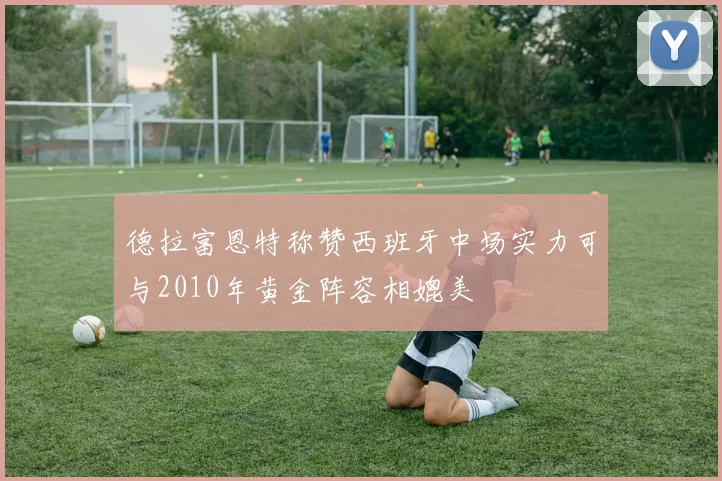 德拉富恩特称赞西班牙中场实力可与2010年黄金阵容相媲美