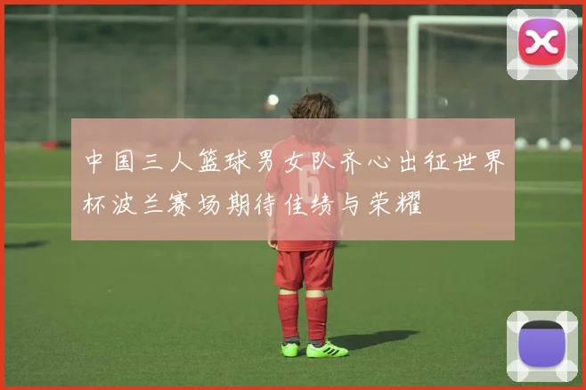 中国三人篮球男女队齐心出征世界杯波兰赛场期待佳绩与荣耀