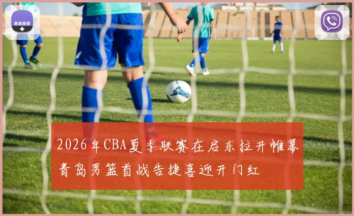 2026年CBA夏季联赛在启东拉开帷幕青岛男篮首战告捷喜迎开门红