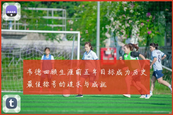 韦德回顾生涯前五年目标成为历史最佳称号的追求与成就