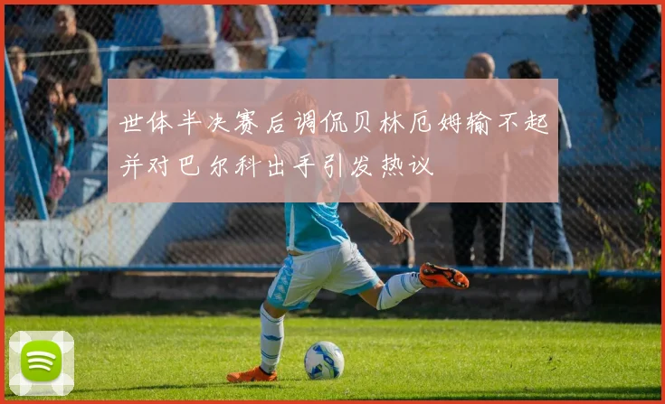 世体半决赛后调侃贝林厄姆输不起并对巴尔科出手引发热议