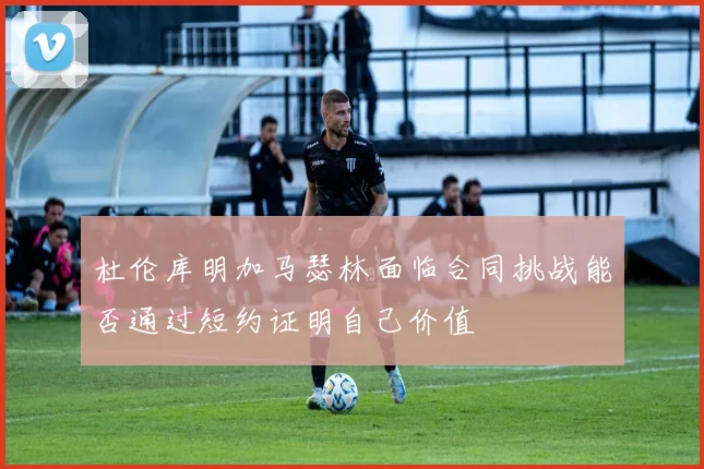 杜伦库明加马瑟林面临合同挑战能否通过短约证明自己价值